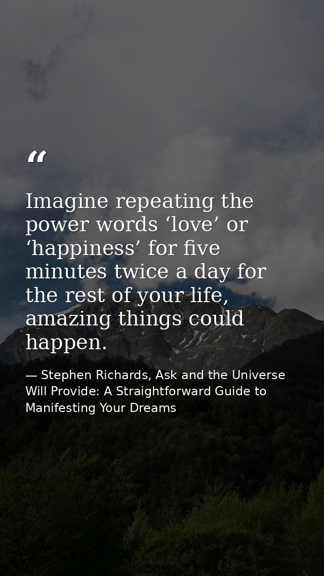 Imagine repeating the power words ‘love’ or ‘happiness’ for five minutes twice a day for the rest of your life, amazing  — Stephen Richards, Ask and the Universe Will Provide: A Straightforward Guide to Manifesting Your Dreams