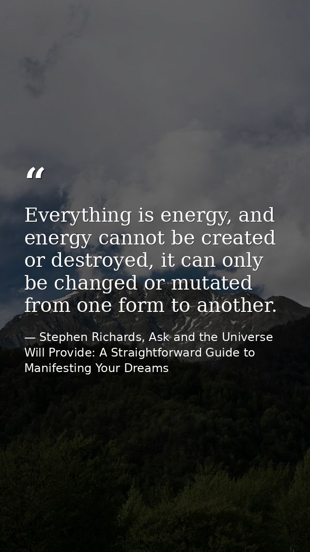 Everything is energy, and energy cannot be created or destroyed, it can only be changed or mutated from one form to anot — Stephen Richards, Ask and the Universe Will Provide: A Straightforward Guide to Manifesting Your Dreams