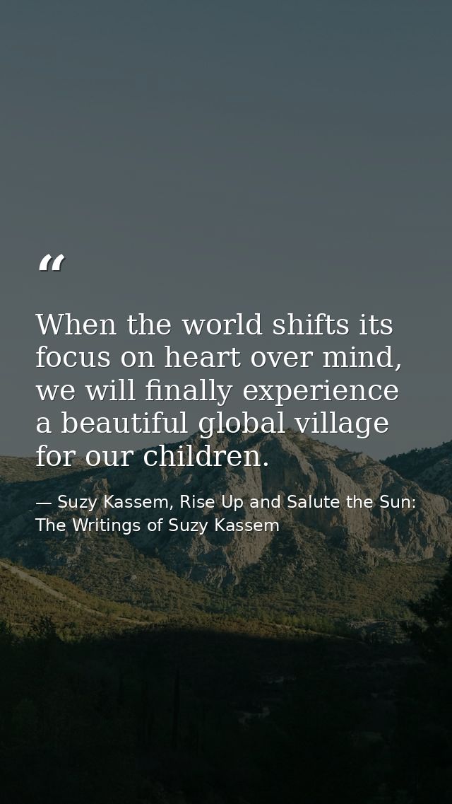When the world shifts its focus on heart over mind, we will finally experience a beautiful global village for our childr — Suzy Kassem, Rise Up and Salute the Sun: The Writings of Suzy Kassem