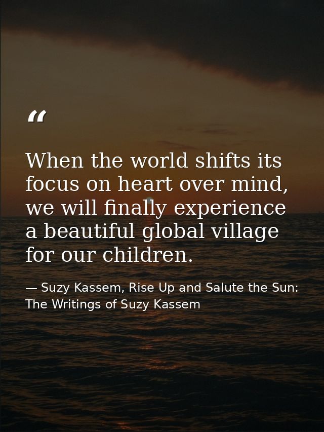 When the world shifts its focus on heart over mind, we will finally experience a beautiful global village for our childr — Suzy Kassem, Rise Up and Salute the Sun: The Writings of Suzy Kassem