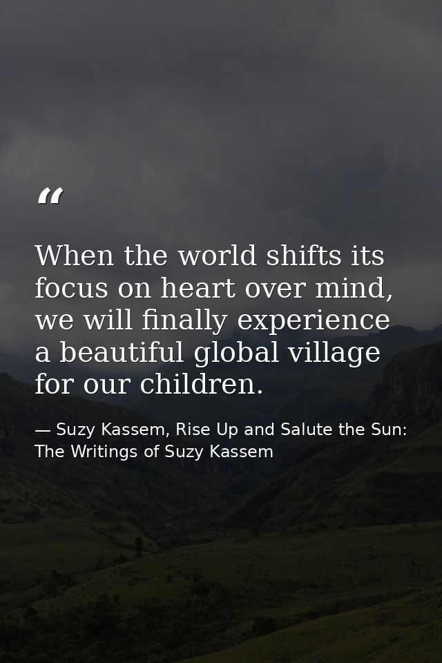 When the world shifts its focus on heart over mind, we will finally experience a beautiful global village for our childr — Suzy Kassem, Rise Up and Salute the Sun: The Writings of Suzy Kassem