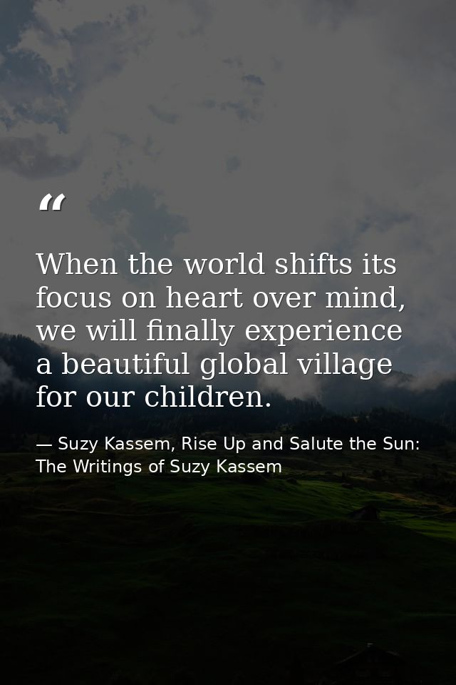 When the world shifts its focus on heart over mind, we will finally experience a beautiful global village for our childr — Suzy Kassem, Rise Up and Salute the Sun: The Writings of Suzy Kassem