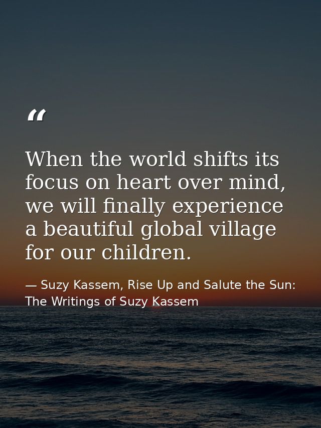 When the world shifts its focus on heart over mind, we will finally experience a beautiful global village for our childr — Suzy Kassem, Rise Up and Salute the Sun: The Writings of Suzy Kassem