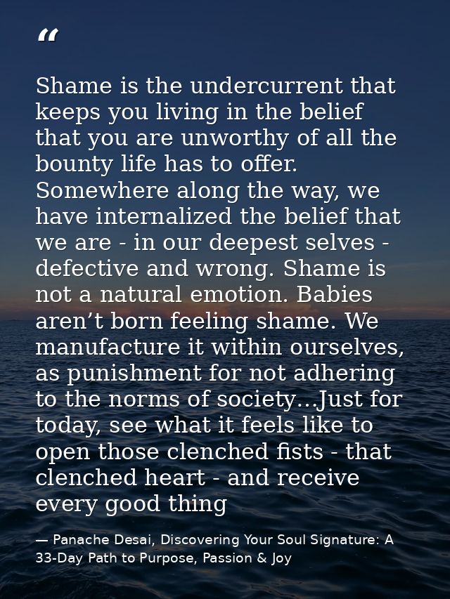 Shame is the undercurrent that keeps you living in the belief that you are unworthy of all the bounty life has to offer. — Panache Desai, Discovering Your Soul Signature: A 33-Day Path to Purpose, Passion & Joy