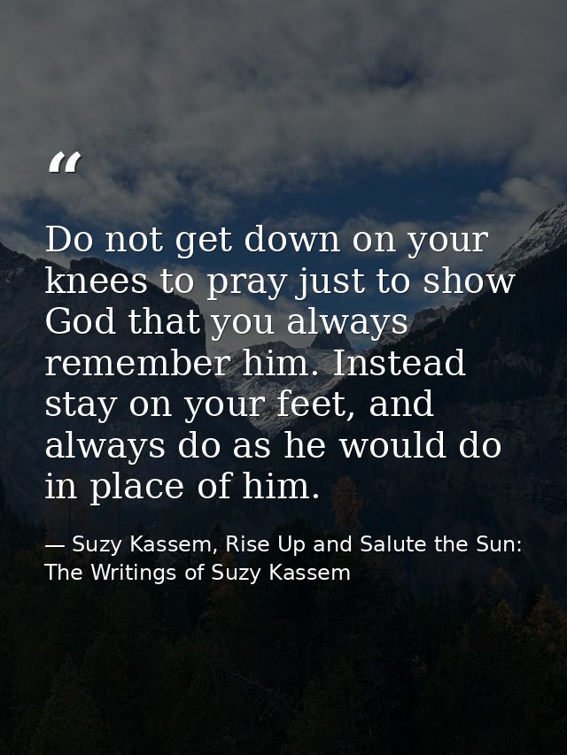Do not get down on your knees to pray just to show God that you always remember him. Instead stay on your feet, and alwa — Suzy Kassem, Rise Up and Salute the Sun: The Writings of Suzy Kassem