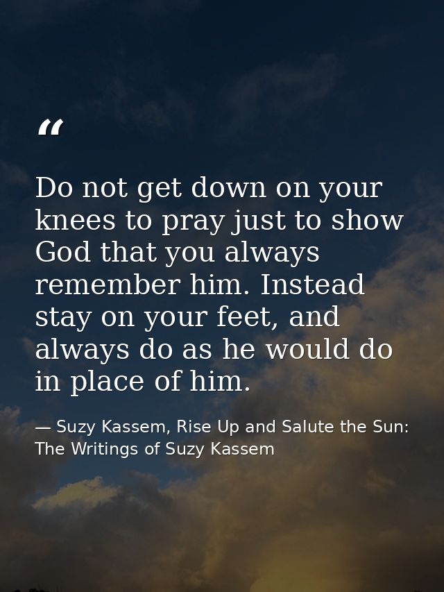 Do not get down on your knees to pray just to show God that you always remember him. Instead stay on your feet, and alwa — Suzy Kassem, Rise Up and Salute the Sun: The Writings of Suzy Kassem