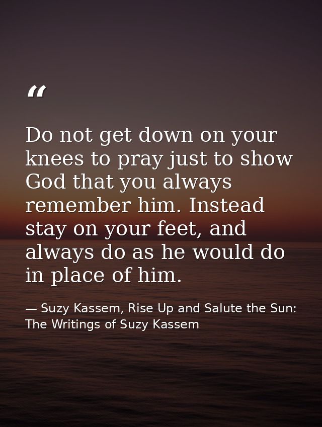 Do not get down on your knees to pray just to show God that you always remember him. Instead stay on your feet, and alwa — Suzy Kassem, Rise Up and Salute the Sun: The Writings of Suzy Kassem