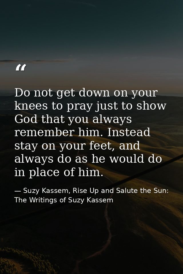Do not get down on your knees to pray just to show God that you always remember him. Instead stay on your feet, and alwa — Suzy Kassem, Rise Up and Salute the Sun: The Writings of Suzy Kassem