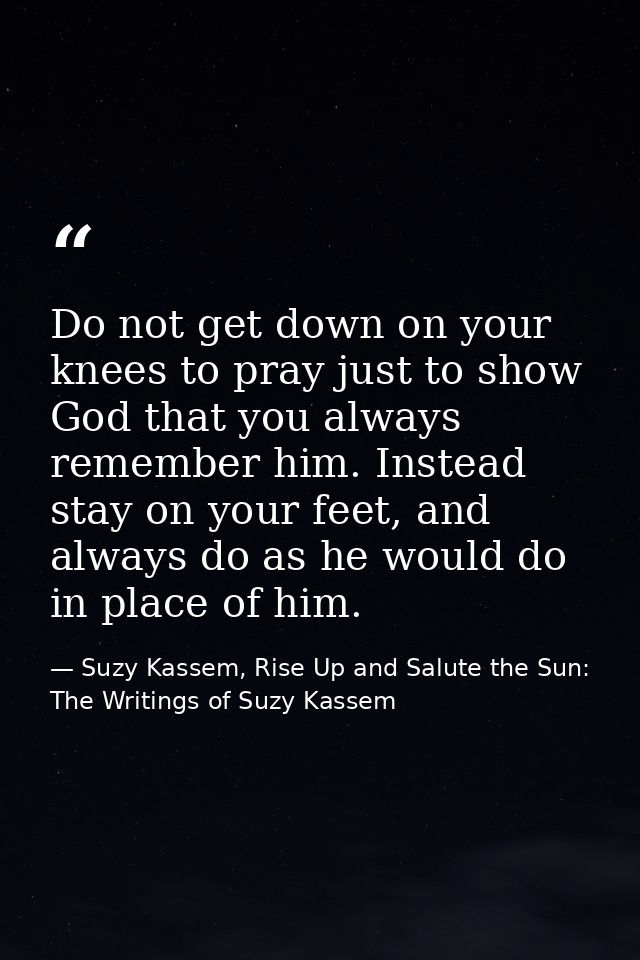 Do not get down on your knees to pray just to show God that you always remember him. Instead stay on your feet, and alwa — Suzy Kassem, Rise Up and Salute the Sun: The Writings of Suzy Kassem