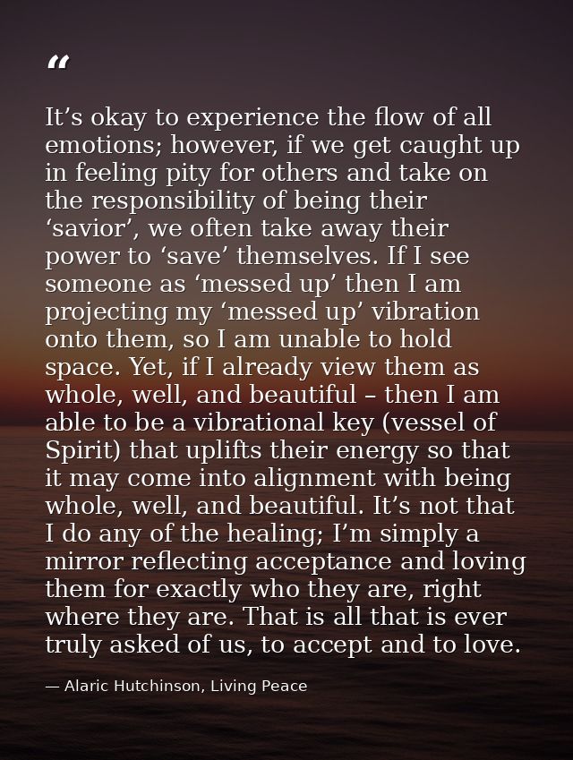 It’s okay to experience the flow of all emotions; however, if we get caught up in feeling pity for others and take on th — Alaric Hutchinson, Living Peace