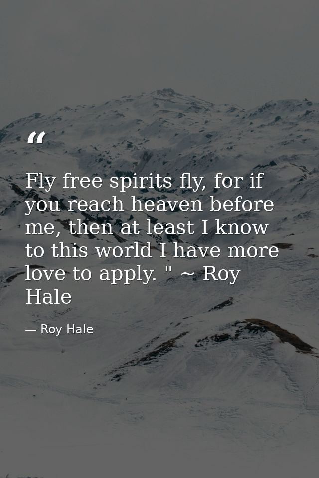 Fly free spirits fly, for if you reach heaven before me, then at least I know to this world I have more love to apply. " — Roy Hale