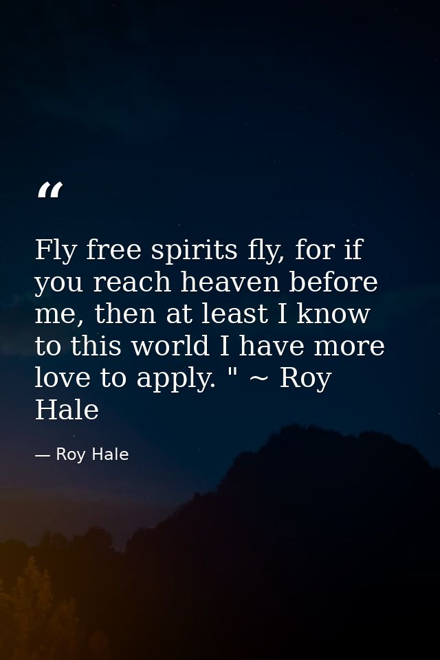Fly free spirits fly, for if you reach heaven before me, then at least I know to this world I have more love to apply. " — Roy Hale