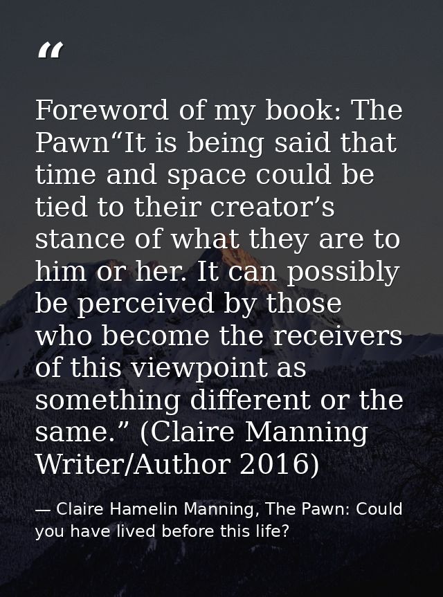 Foreword of my book: The Pawn“It is being said that time and space could be tied to their creator’s stance of what they  — Claire Hamelin Manning, The Pawn: Could you have lived before this life?