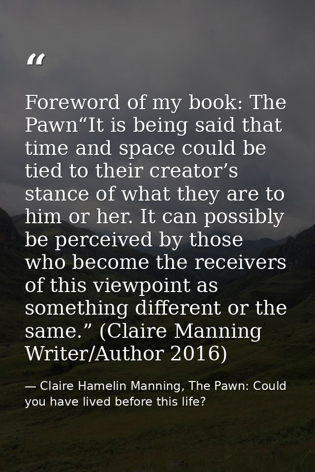 Foreword of my book: The Pawn“It is being said that time and space could be tied to their creator’s stance of what they  — Claire Hamelin Manning, The Pawn: Could you have lived before this life?