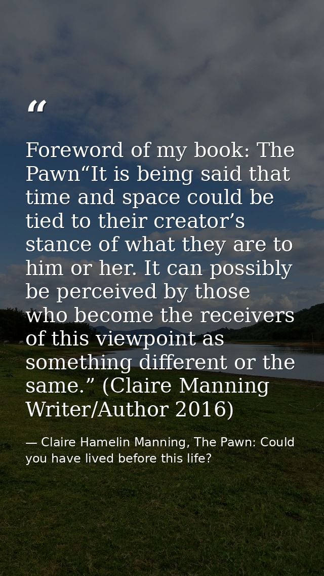 Foreword of my book: The Pawn“It is being said that time and space could be tied to their creator’s stance of what they  — Claire Hamelin Manning, The Pawn: Could you have lived before this life?