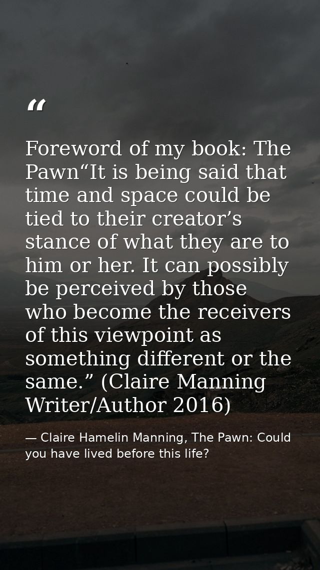 Foreword of my book: The Pawn“It is being said that time and space could be tied to their creator’s stance of what they  — Claire Hamelin Manning, The Pawn: Could you have lived before this life?