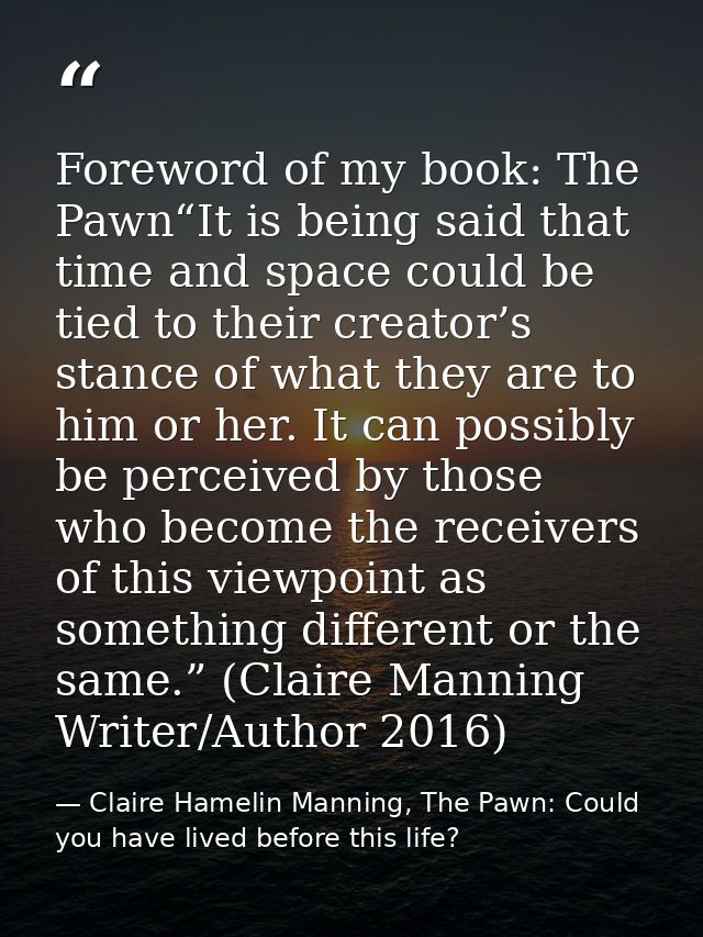 Foreword of my book: The Pawn“It is being said that time and space could be tied to their creator’s stance of what they  — Claire Hamelin Manning, The Pawn: Could you have lived before this life?