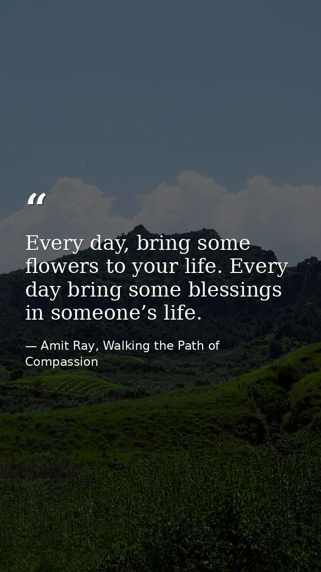 Every day, bring some flowers to your life. Every day bring some blessings in someone’s life. — Amit Ray, Walking the Path of Compassion