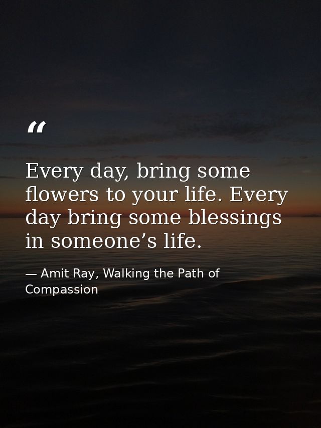 Every day, bring some flowers to your life. Every day bring some blessings in someone’s life. — Amit Ray, Walking the Path of Compassion
