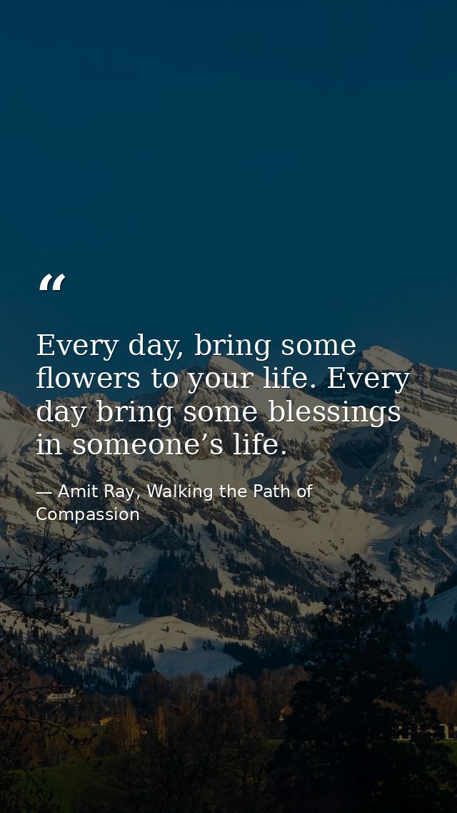Every day, bring some flowers to your life. Every day bring some blessings in someone’s life. — Amit Ray, Walking the Path of Compassion