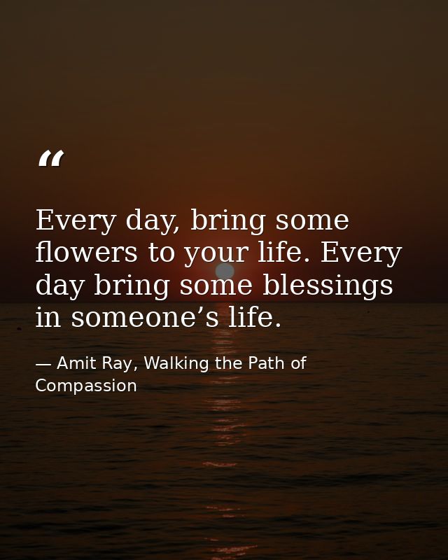 Every day, bring some flowers to your life. Every day bring some blessings in someone’s life. — Amit Ray, Walking the Path of Compassion