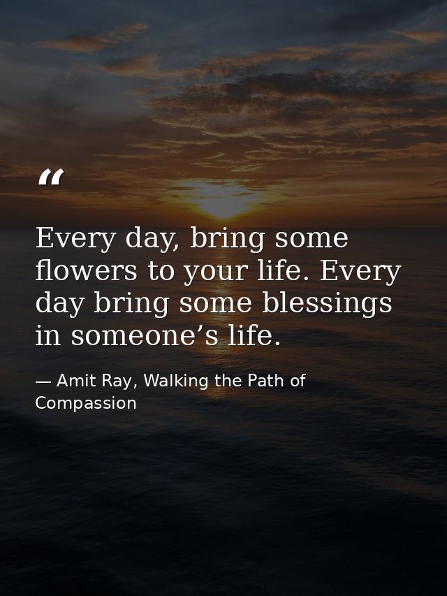 Every day, bring some flowers to your life. Every day bring some blessings in someone’s life. — Amit Ray, Walking the Path of Compassion