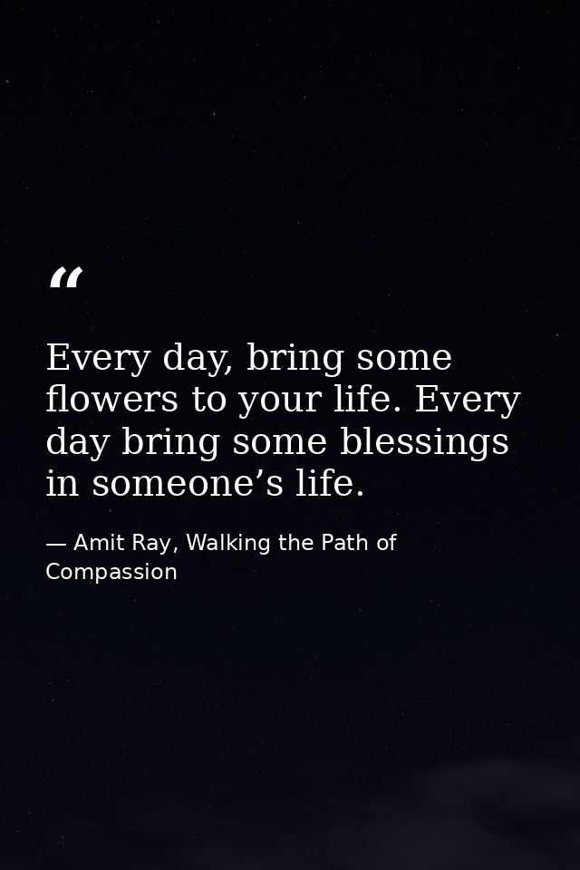 Every day, bring some flowers to your life. Every day bring some blessings in someone’s life. — Amit Ray, Walking the Path of Compassion