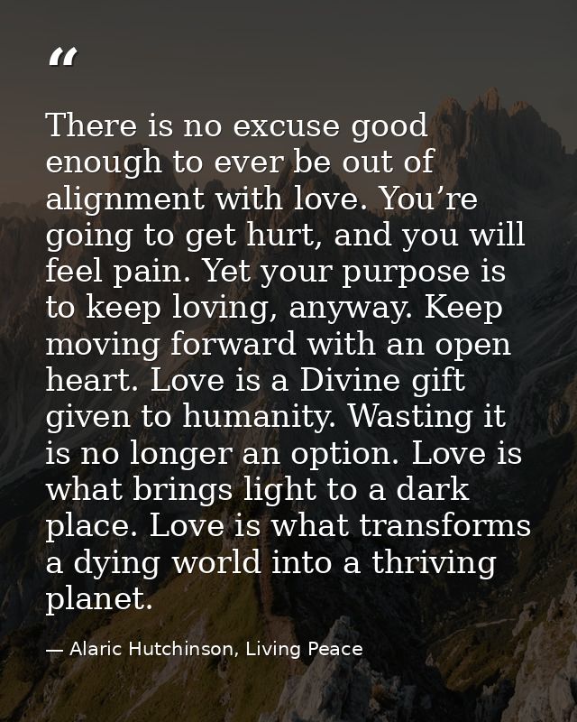 There is no excuse good enough to ever be out of alignment with love. You’re going to get hurt, and you will feel pain.  — Alaric Hutchinson, Living Peace