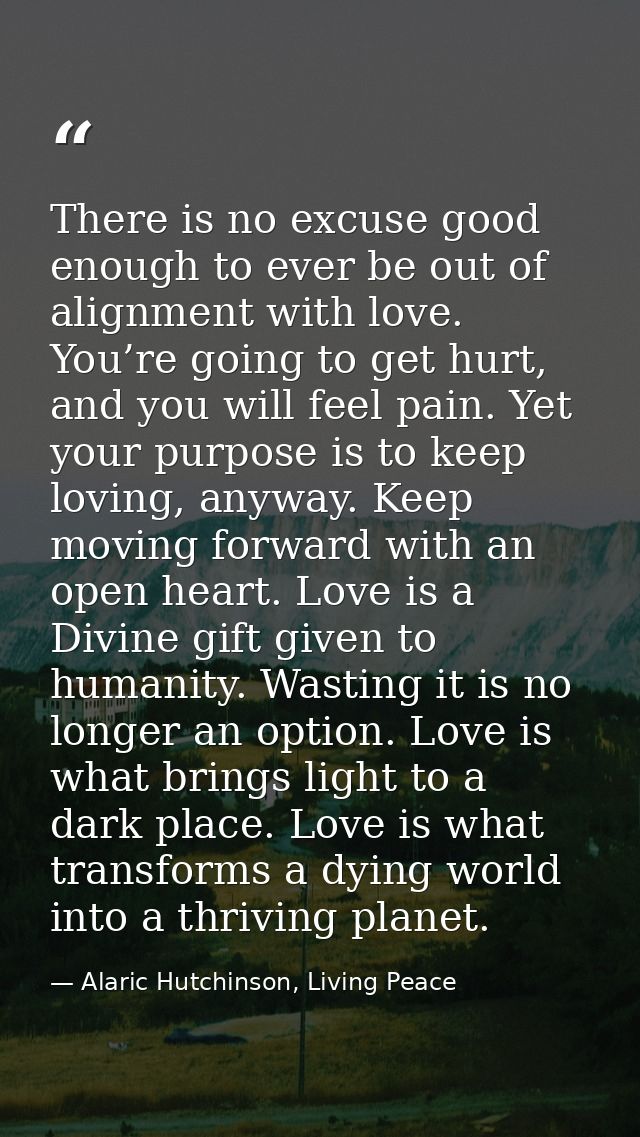 There is no excuse good enough to ever be out of alignment with love. You’re going to get hurt, and you will feel pain.  — Alaric Hutchinson, Living Peace