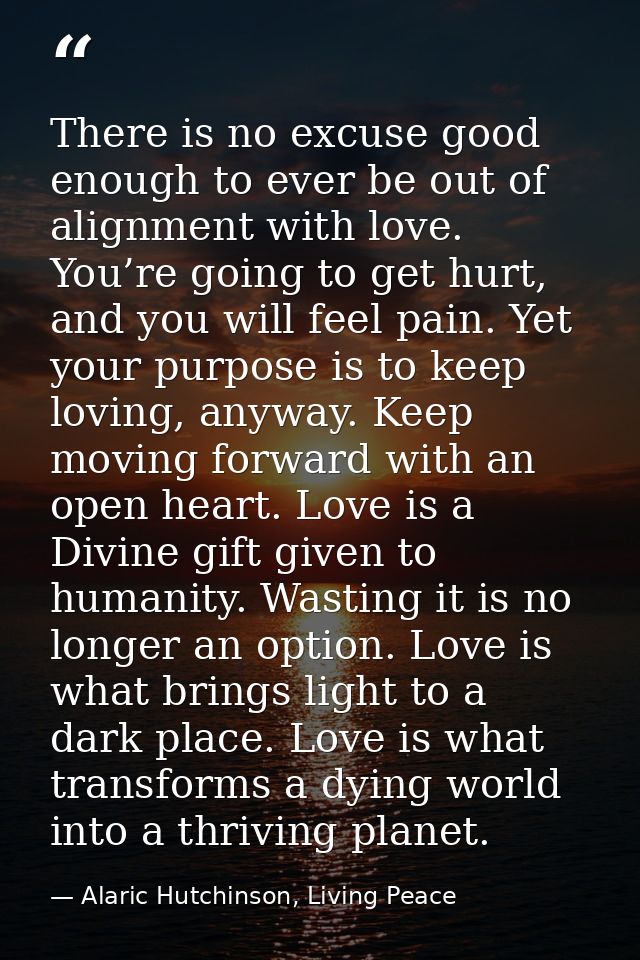 There is no excuse good enough to ever be out of alignment with love. You’re going to get hurt, and you will feel pain.  — Alaric Hutchinson, Living Peace