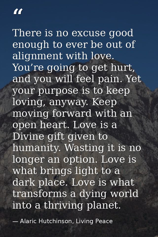 There is no excuse good enough to ever be out of alignment with love. You’re going to get hurt, and you will feel pain.  — Alaric Hutchinson, Living Peace