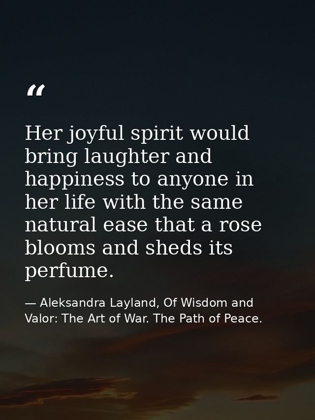 Her joyful spirit would bring laughter and happiness to anyone in her life with the same natural ease that a rose blooms — Aleksandra Layland, Of Wisdom and Valor: The Art of War. The Path of Peace.