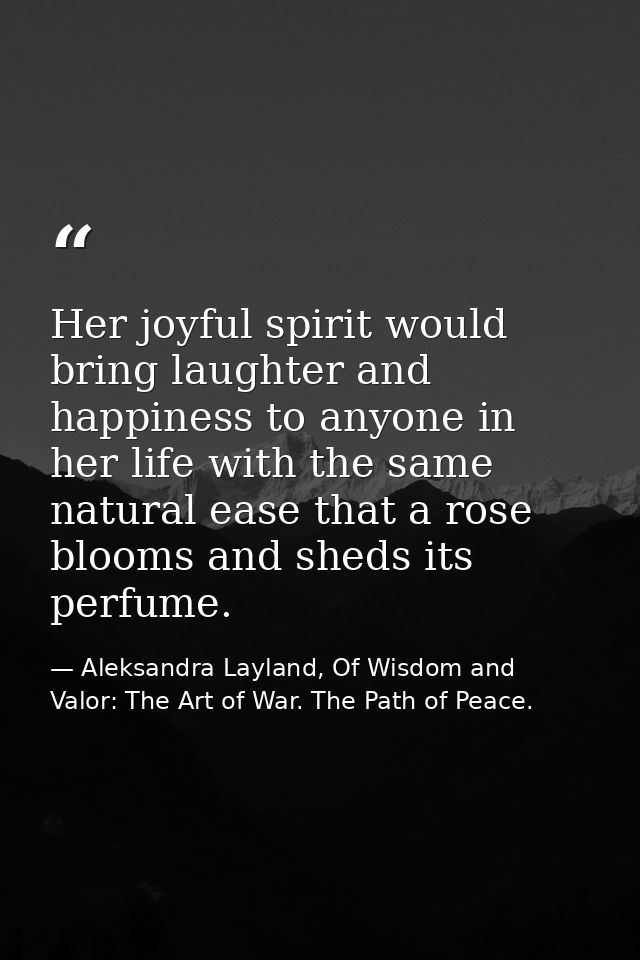 Her joyful spirit would bring laughter and happiness to anyone in her life with the same natural ease that a rose blooms — Aleksandra Layland, Of Wisdom and Valor: The Art of War. The Path of Peace.