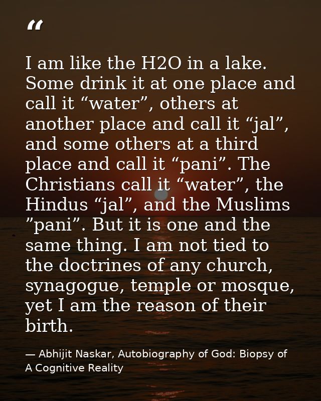 I am like the H2O in a lake. Some drink it at one place and call it “water”, others at another place and call it “jal”,  — Abhijit Naskar, Autobiography of God: Biopsy of A Cognitive Reality