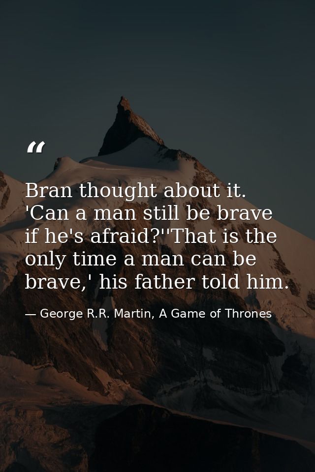 Bran thought about it. 'Can a man still be brave if he's afraid?''That is the only time a man can be brave,' his father  — George R.R. Martin, A Game of Thrones