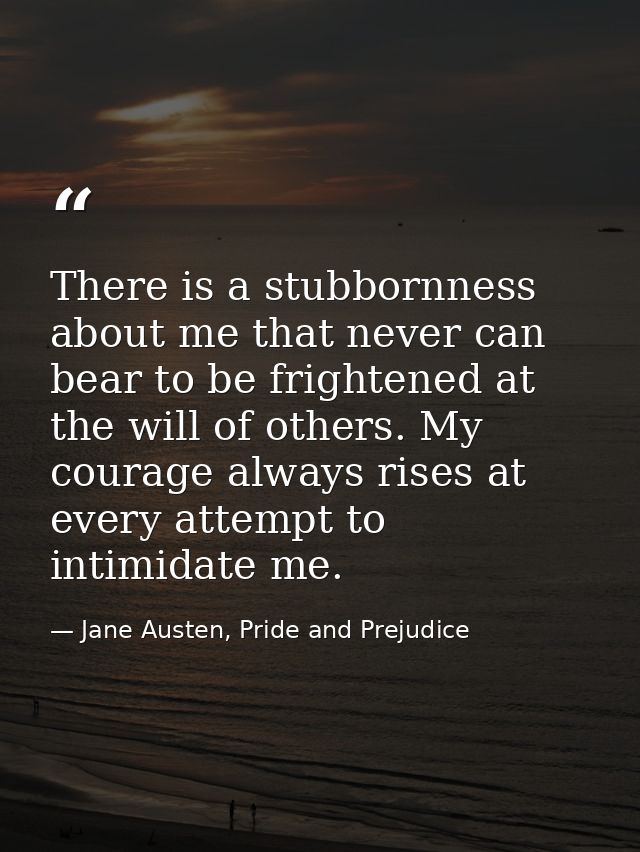There is a stubbornness about me that never can bear to be frightened at the will of others. My courage always rises at  — Jane Austen, Pride and Prejudice