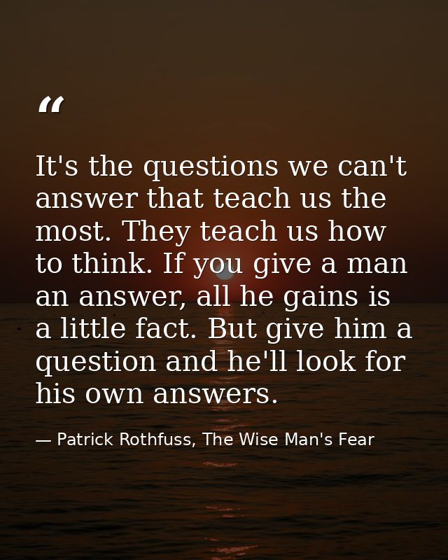 It's the questions we can't answer that teach us the most. They teach us how to think. If you give a man an answer, all  — Patrick Rothfuss, The Wise Man's Fear