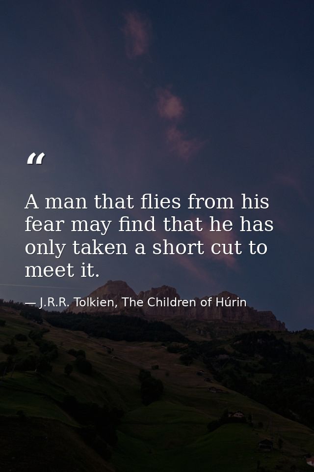 A man that flies from his fear may find that he has only taken a short cut to meet it. — J.R.R. Tolkien, The Children of Húrin