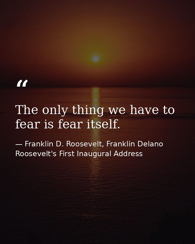The only thing we have to fear is fear itself. — Franklin D. Roosevelt, Franklin Delano Roosevelt's First Inaugural Address