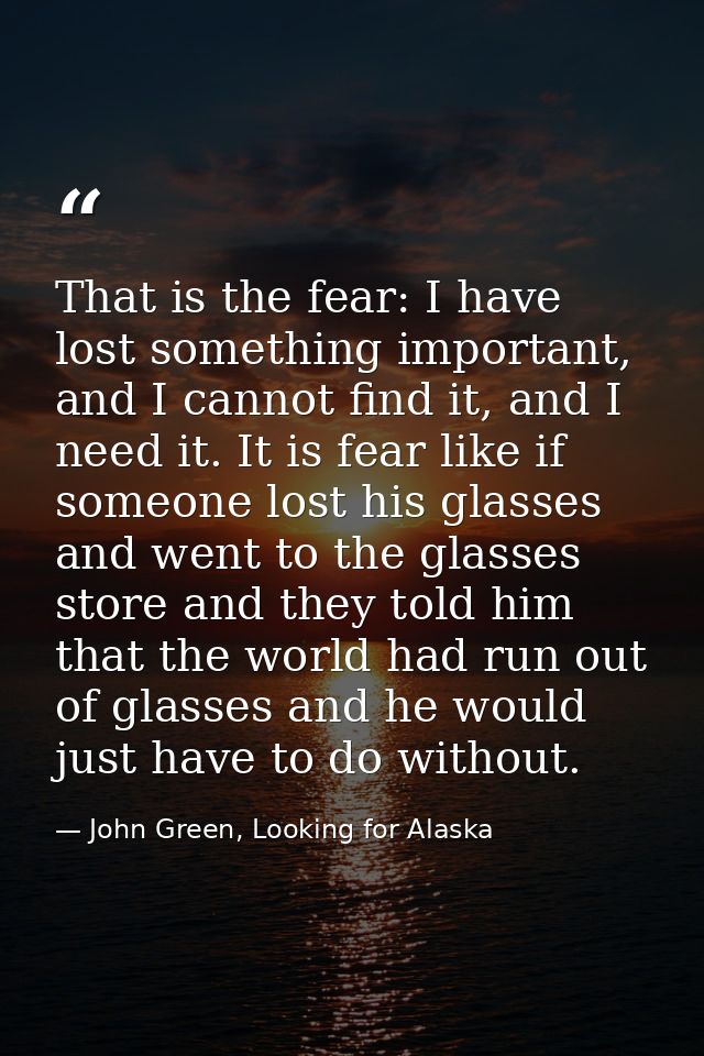 That is the fear: I have lost something important, and I cannot find it, and I need it. It is fear like if someone lost  — John Green, Looking for Alaska