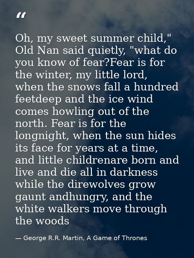 Oh, my sweet summer child," Old Nan said quietly, "what do you know of fear?Fear is for the winter, my little lord, when — George R.R. Martin, A Game of Thrones