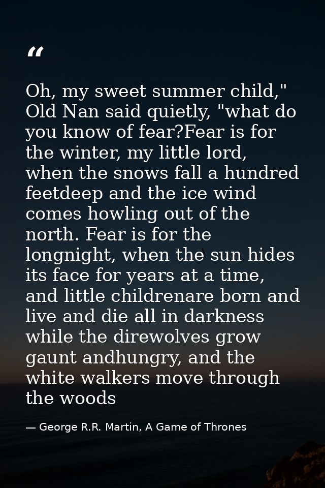 Oh, my sweet summer child," Old Nan said quietly, "what do you know of fear?Fear is for the winter, my little lord, when — George R.R. Martin, A Game of Thrones