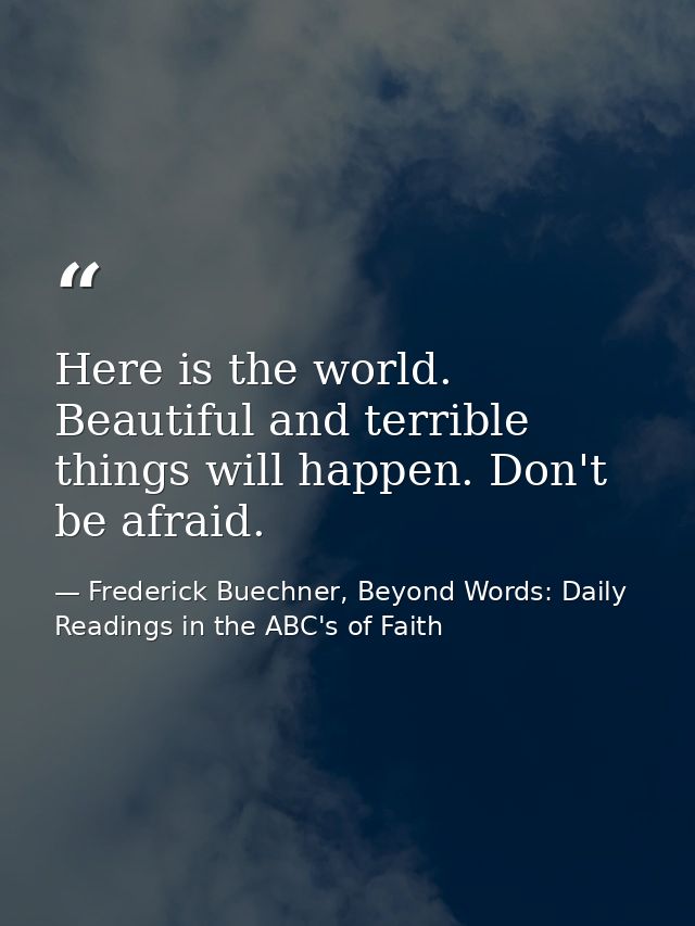 Here is the world. Beautiful and terrible things will happen. Don't be afraid. — Frederick Buechner, Beyond Words: Daily Readings in the ABC's of Faith