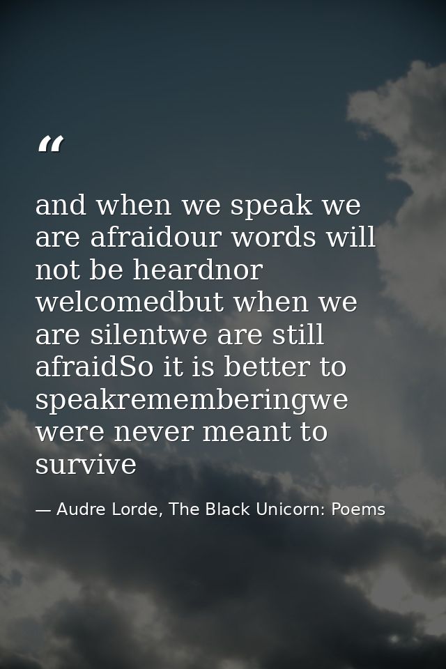 and when we speak we are afraidour words will not be heardnor welcomedbut when we are silentwe are still afraidSo it is  — Audre Lorde, The Black Unicorn: Poems