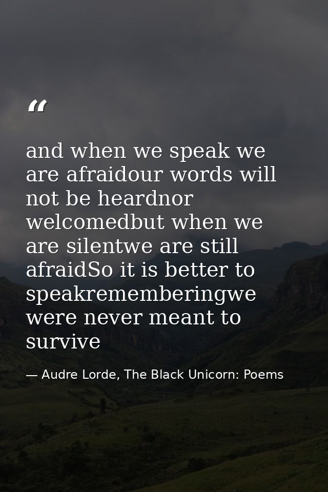 and when we speak we are afraidour words will not be heardnor welcomedbut when we are silentwe are still afraidSo it is  — Audre Lorde, The Black Unicorn: Poems