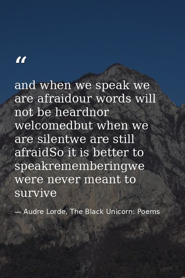 and when we speak we are afraidour words will not be heardnor welcomedbut when we are silentwe are still afraidSo it is  — Audre Lorde, The Black Unicorn: Poems