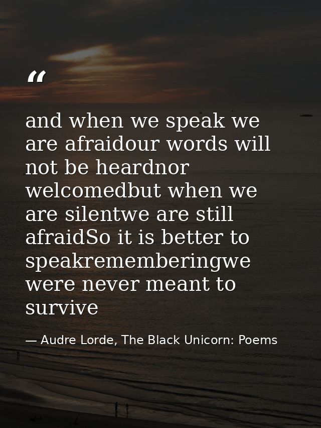 and when we speak we are afraidour words will not be heardnor welcomedbut when we are silentwe are still afraidSo it is  — Audre Lorde, The Black Unicorn: Poems