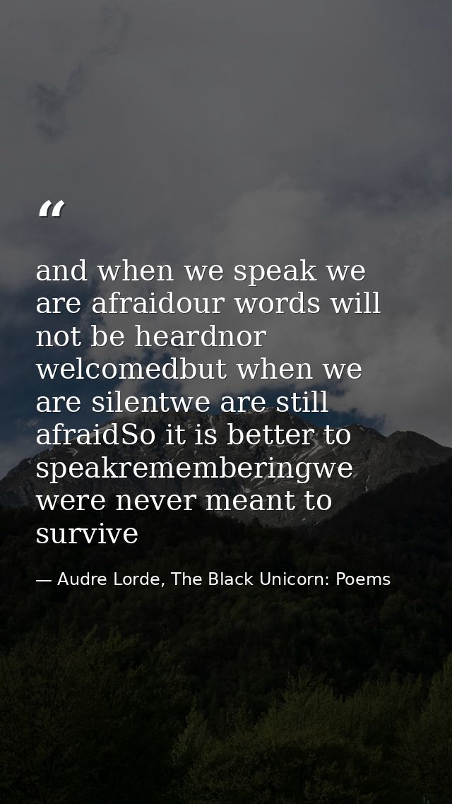 and when we speak we are afraidour words will not be heardnor welcomedbut when we are silentwe are still afraidSo it is  — Audre Lorde, The Black Unicorn: Poems
