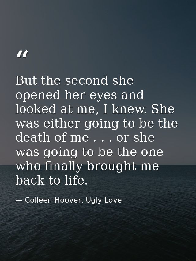 But the second she opened her eyes and looked at me, I knew. She was either going to be the death of me . . . or she was — Colleen Hoover, Ugly Love