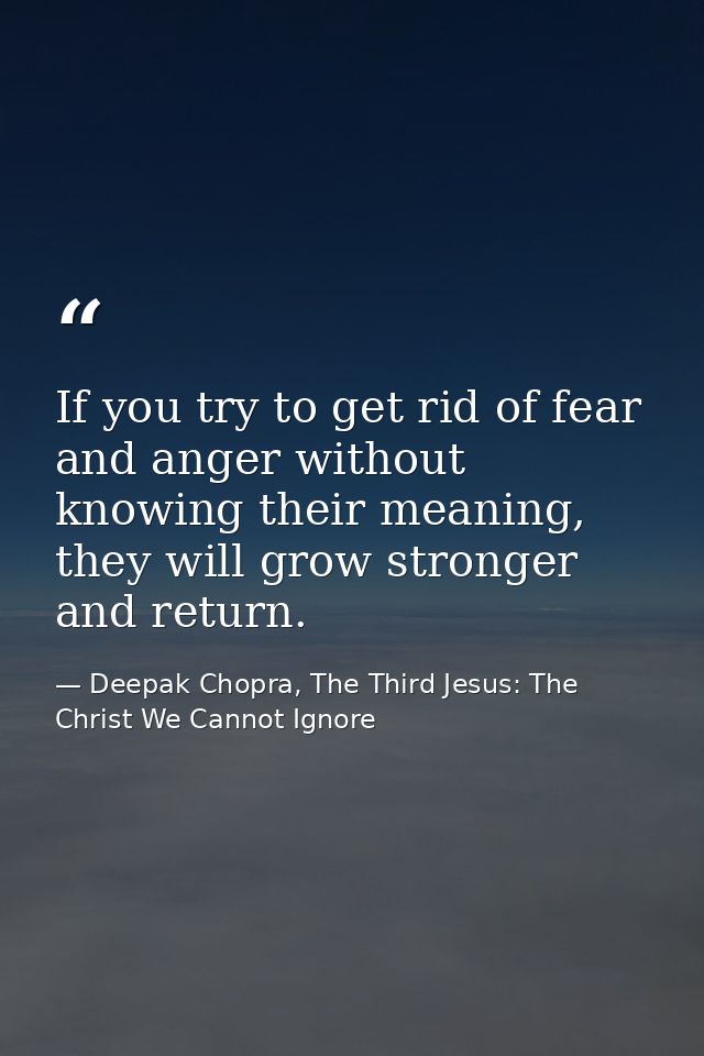 If you try to get rid of fear and anger without knowing their meaning, they will grow stronger and return. — Deepak Chopra, The Third Jesus: The Christ We Cannot Ignore